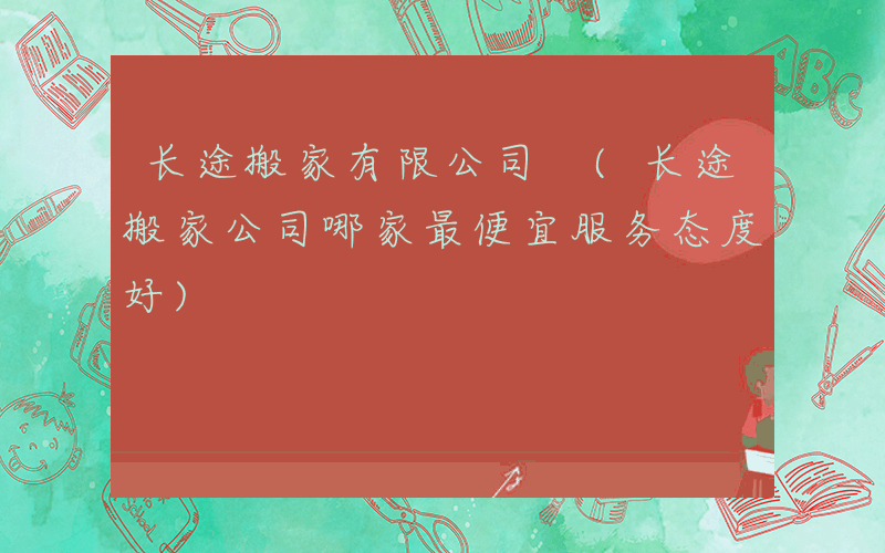 长途搬家有限公司 (长途搬家公司哪家最便宜服务态度好)
